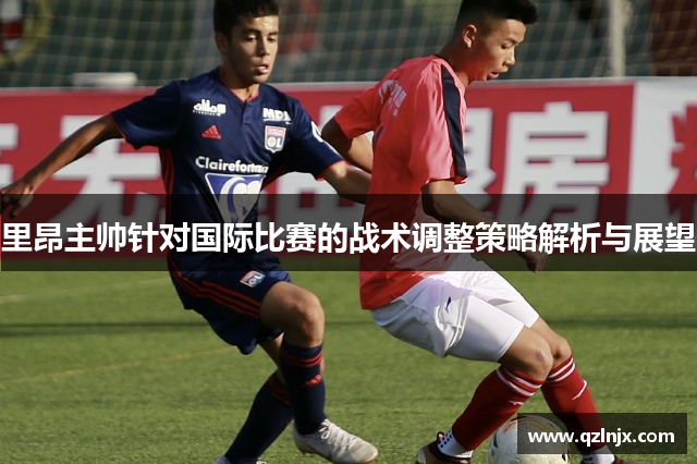 里昂主帅针对国际比赛的战术调整策略解析与展望