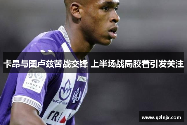 卡昂与图卢兹苦战交锋 上半场战局胶着引发关注