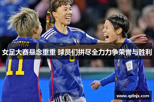 女足大赛悬念重重 球员们拼尽全力力争荣誉与胜利