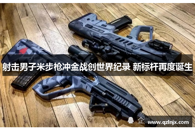 射击男子米步枪冲金战创世界纪录 新标杆再度诞生