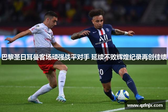 巴黎圣日耳曼客场顽强战平对手 延续不败辉煌纪录再创佳绩