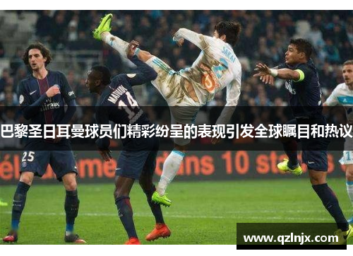 巴黎圣日耳曼球员们精彩纷呈的表现引发全球瞩目和热议