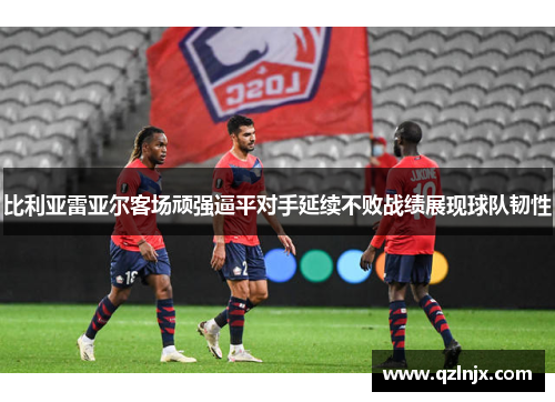 比利亚雷亚尔客场顽强逼平对手延续不败战绩展现球队韧性