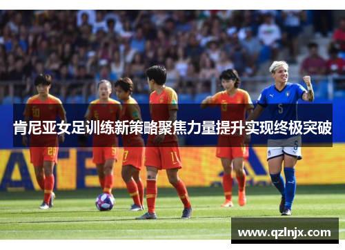 肯尼亚女足训练新策略聚焦力量提升实现终极突破