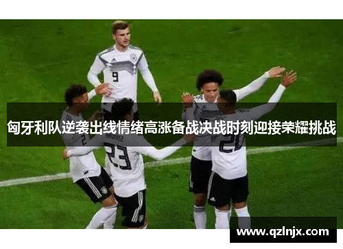 匈牙利队逆袭出线情绪高涨备战决战时刻迎接荣耀挑战