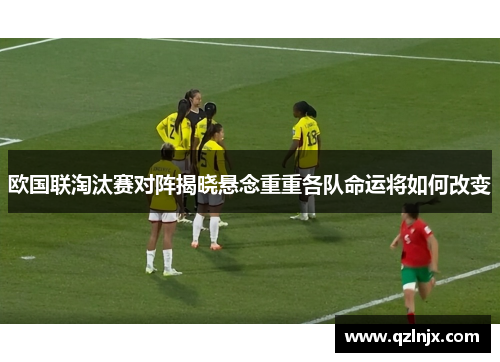 欧国联淘汰赛对阵揭晓悬念重重各队命运将如何改变