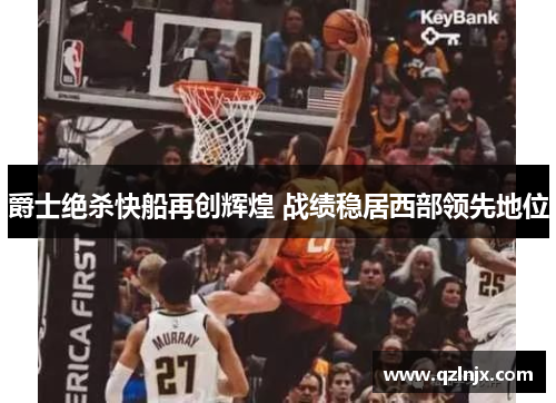 爵士绝杀快船再创辉煌 战绩稳居西部领先地位