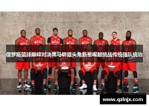 俄罗斯篮球巅峰对决黑马崭露头角新星崛起挑战传统强队统治