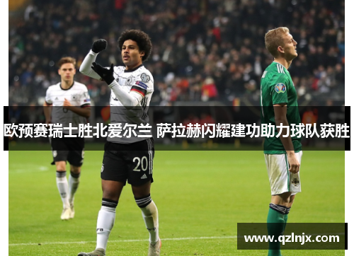 欧预赛瑞士胜北爱尔兰 萨拉赫闪耀建功助力球队获胜
